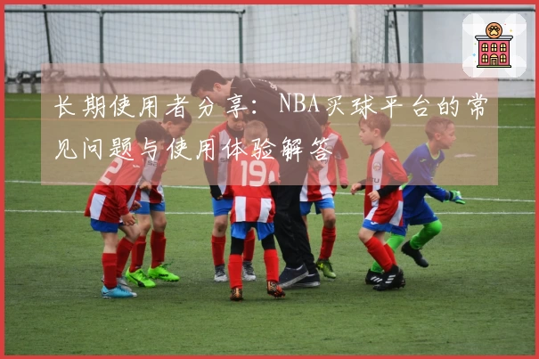 长期使用者分享：NBA买球平台的常见问题与使用体验解答