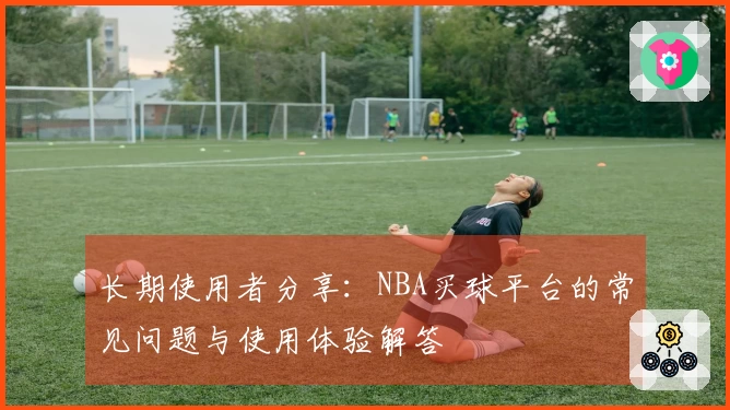 长期使用者分享：NBA买球平台的常见问题与使用体验解答